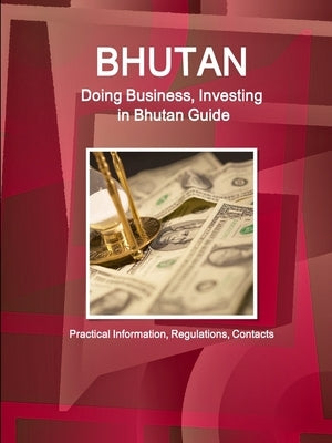 Bhutan: Doing Business, Investing in Bhutan Guide - Practical Information, Regulations, Contacts by Ibp, Inc
