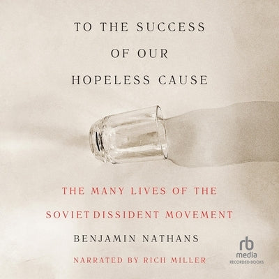 To the Success of Our Hopeless Cause: The Many Lives of the Soviet Dissident Movement by Nathans, Benjamin