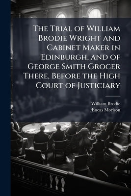 The Trial of William Brodie Wright and Cabinet Maker in Edinburgh, and of George Smith Grocer There, Before the High Court of Justiciary by Brodie, William