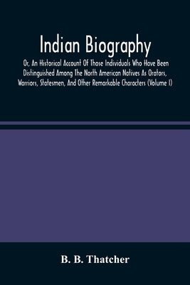 Indian Biography, Or, An Historical Account Of Those Individuals Who Have Been Distinguished Among The North American Natives As Orators, Warriors, St by B. Thatcher, B.