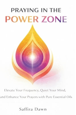 Praying in the Power Zone: Elevate Your Frequency, Quiet Your Mind, and Enhance Your Prayers with Pure Essential Oils by Dawn, Saffira