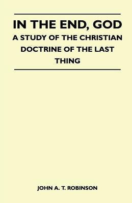 In The End, God - A Study Of The Christian Doctrine Of The Last Thing by John a. T. Robinson
