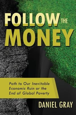 Follow the Money: Path to Our Inevitable Economic Ruin or the End of Global Poverty by Gray, Daniel