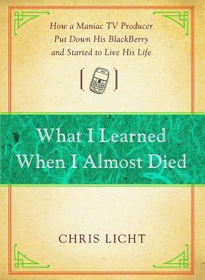 What I Learned When I Almost Died: How a Maniac TV Producer Put Down His Blackberry and Started to Live His Life by Licht, Chris