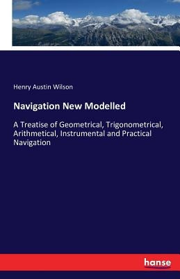 Navigation New Modelled: A Treatise of Geometrical, Trigonometrical, Arithmetical, Instrumental and Practical Navigation by Wilson, Henry Austin