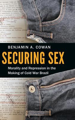 Securing Sex: Morality and Repression in the Making of Cold War Brazil by Cowan, Benjamin A.