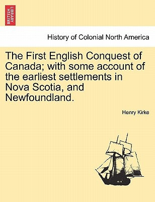 The First English Conquest of Canada; With Some Account of the Earliest Settlements in Nova Scotia, and Newfoundland. by Kirke, Henry