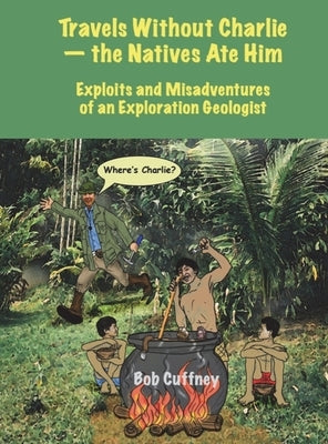 Travels Without Charlie-the Natives Ate Him: Exploits & Misadventures of an Exploration Geologist by Cuffney, Bob G.
