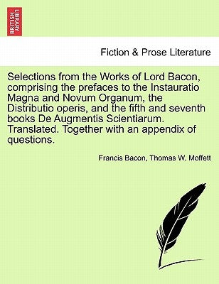 Selections from the Works of Lord Bacon, Comprising the Prefaces to the Instauratio Magna and Novum Organum, the Distributio Operis, and the Fifth and by Bacon, Francis