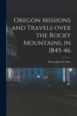 Oregon Missions and Travels Over the Rocky Mountains, in 1845-46 [microform] by Smet, Pierre-Jean De 1801-1873