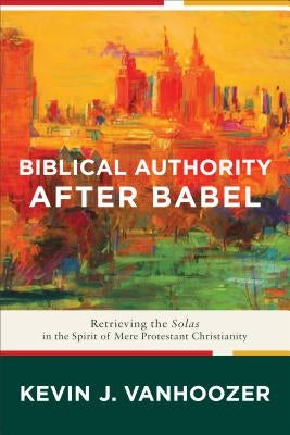 Biblical Authority After Babel: Retrieving the Solas in the Spirit of Mere Protestant Christianity by Vanhoozer, Kevin J.