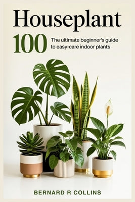 Houseplant 100: The Ultimate Beginner's Guide to Easy-Care Indoor Plants by Collins, Bernard R.
