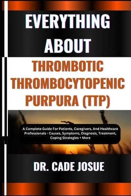Everything about Thrombotic Thrombocytopenic Purpura (Ttp): A Complete Guide For Patients, Caregivers, And Healthcare Professionals - Causes, Symptoms by Josue, Cade