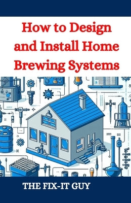 How to Design and Install Home Brewing Systems: The Ultimate DIY Guide to Crafting Beer at Home by Guy, The Fix-It