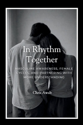 In Rhythm Together: Masculine Awareness, Female Cycles, and Partnering with More Understanding by Awalt, Chris