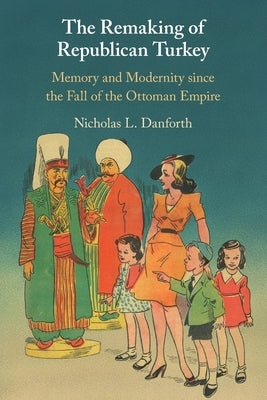 The Remaking of Republican Turkey: Memory and Modernity Since the Fall of the Ottoman Empire by Danforth, Nicholas