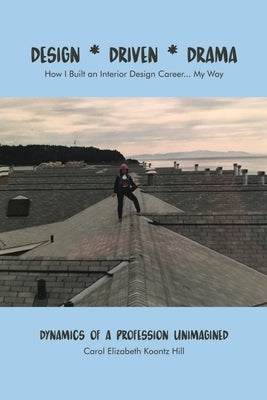 Design * Driven * Drama: How I Built an Interior Design Career...My Way: Dynamics of a Profession Unimagined by Koontz Hill, Carol Elizabeth