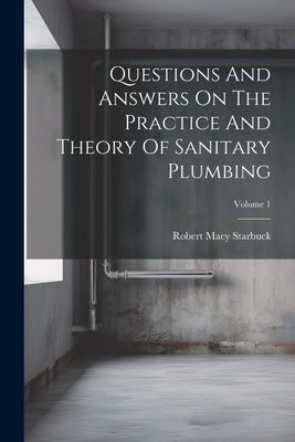 Questions And Answers On The Practice And Theory Of Sanitary Plumbing; Volume 1 by Starbuck, Robert Macy