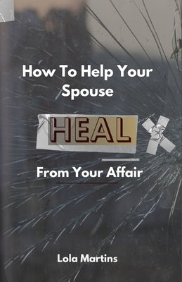How To Help Your Spouse Heal From Your Affair: Regaining Trust After Being Unfaithful by Martins, Lola