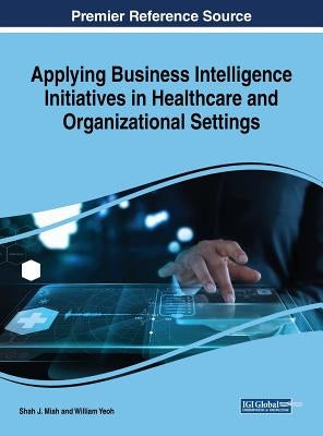 Applying Business Intelligence Initiatives in Healthcare and Organizational Settings Applying Business Intelligence Initiatives in Healthcare and Orga by Miah, Shah J.