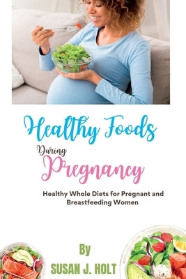 Healthy Foods During Pregnancy: Healthy Whole Diets for Pregnant and Breastfeeding Women by J. Holt, Susan