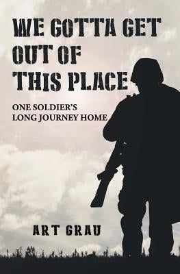 We Gotta Get Out Of This Place: One Soldier's Long Journey Home by Grau, Art