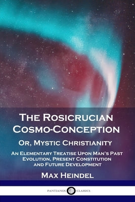 The Rosicrucian Cosmo-Conception, Or, Mystic Christianity: An Elementary Treatise Upon Man's Past Evolution, Present Constitution and Future Developme by Heindel, Max