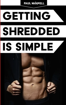 Getting Shredded Is Simple: How To Transform Your Body Quickly With Common Sense by Maxwell, Paul C.