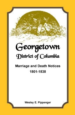 Georgetown, District of Columbia, Marriage and Death Notices, 1801-1838 by Pippenger, Wesley E.