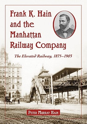 Frank K. Hain and the Manhattan Railway Company: The Elevated Railway, 1875-1903 by Hain, Peter Murray
