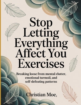 Stop Letting Everything Affect You Exercises: Breaking Loose from Mental Clutter, Emotional Turmoil, and Self-Defeating Patterns. by Moe, Christian