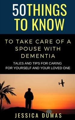 50 Things to Know To Take Care of a Spouse with Dementia: Tales and Tips for Caring for Yourself and Your Loved One by Dumas, Jessica