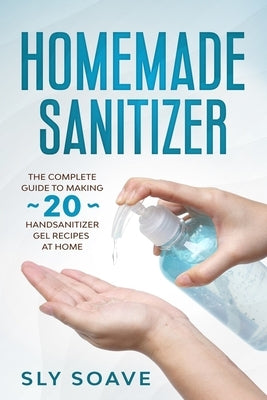 Homemade Sanitizer: The complete guide to making 20 hand sanitizer gel recipes at home by Soave, Sly
