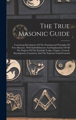 The True Masonic Guide: Containing Elucidations Of The Fundamental Principles Of Free-masonry. With Embellishments And Explanations Of All The by Anonymous