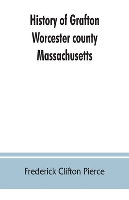 History of Grafton, Worcester county, Massachusetts, from its early settlement by the Indians in 1647 to the present time, 1879. Including the genealo by Clifton Pierce, Frederick