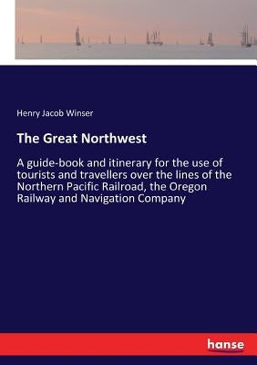 The Great Northwest: A guide-book and itinerary for the use of tourists and travellers over the lines of the Northern Pacific Railroad, the by Winser, Henry Jacob