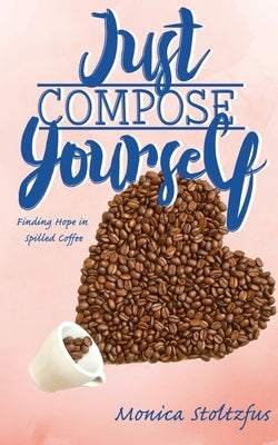 Just Compose Yourself: Finding Hope in Spilled Coffee by Stoltzfus, Monica Moyer