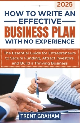 How to Write an Effective Business Plan with No Experience: The Essential Guide for Entrepreneurs to Secure Funding, Attract Investors, and Build a Th by Graham, Trent