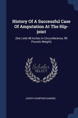 History Of A Successful Case Of Amputation At The Hip-joint: (the Limb 48 Inches In Circumference, 99 Pounds Weight) by Gamgee, Joseph Sampson