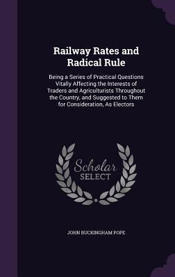 Railway Rates and Radical Rule: Being a Series of Practical Questions Vitally Affecting the Interests of Traders and Agriculturists Throughout the Cou by Pope, John Buckingham