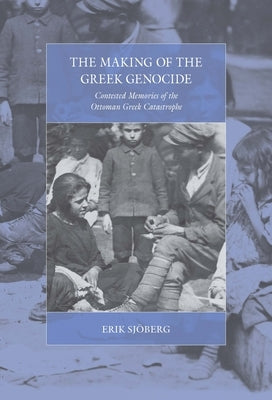The Making of the Greek Genocide: Contested Memories of the Ottoman Greek Catastrophe by Sjöberg, Erik