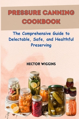 Pressure Canning Cookbook: The Comprehensive Guide to Delectable, Safe, and Healthful Preserving by Wiggins, Hector