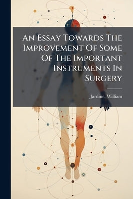 An Essay Towards The Improvement Of Some Of The Important Instruments In Surgery: And Of The Operations In Which They Are Employed by William, Jardine