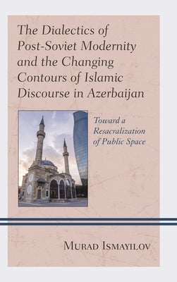 Dialectics of Post-Soviet Modernity and the Changing Contours of Islamic Discourse in Azerbaijan: Toward a Resacralization of Public Space by Ismayilov, Murad