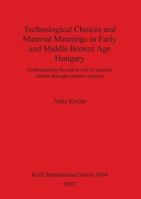 Technological Choices and Material Meanings in Early and Middle Bronze Age Hungary: Understanding the active role of material culture through ceramic by Kreiter, Attila