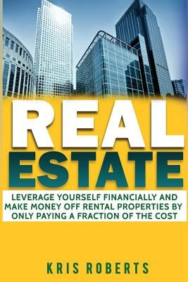 Real Estate: Leverage Yourself Financially And Make Money Off Rental Properties By Only Paying A Fraction Of The Cost by Roberts, Kris