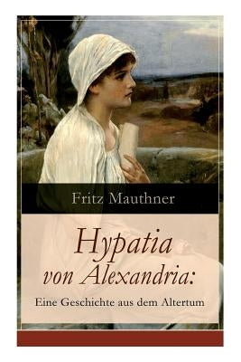 Hypatia von Alexandria: Eine Geschichte aus dem Altertum: Lebensgeschichte der berühmten Mathematikerin, Astronomin und Philosophin (Historisc by Mauthner, Fritz