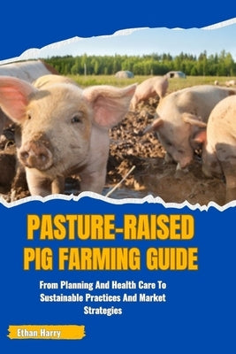 Pasture-Raised Pig Farming Guide: From Planning And Health Care To Sustainable Practices And Market Strategies by Harry, Ethan