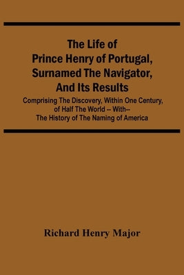 The Life Of Prince Henry Of Portugal, Surnamed The Navigator, And Its Results: Comprising The Discovery, Within One Century, Of Half The World -- With by Henry Major, Richard