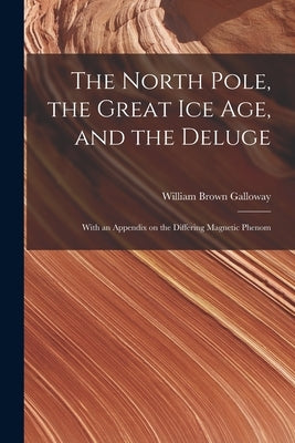 The North Pole, the Great Ice Age, and the Deluge: With an Appendix on the Differing Magnetic Phenom by Galloway, William Brown
